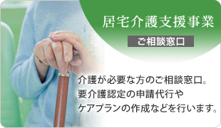 居宅介護支援事業　介護が必要な方のご相談窓口。要介護認定の申請代行やケアプランの作成などを行います。